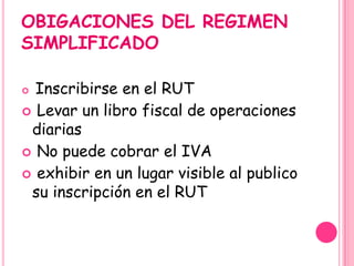 OBIGACIONES DEL REGIMEN
SIMPLIFICADO
 Inscribirse en el RUT
 Levar un libro fiscal de operaciones
diarias
 No puede cobrar el IVA
 exhibir en un lugar visible al publico
su inscripción en el RUT
 
