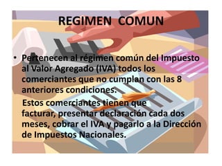 REGIMEN  COMUNPertenecen al régimen común del Impuesto al Valor Agregado (IVA) todos los comerciantes que no cumplan con las 8 anteriores condiciones.    Estos comerciantes tienen que facturar, presentar declaración cada dos meses, cobrar el IVA y pagarlo a la Dirección de Impuestos Nacionales.