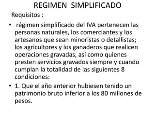 REGIMEN  SIMPLIFICADORequisitos :régimen simplificado del IVA pertenecen las personas naturales, los comerciantes y los artesanos que sean minoristas o detallistas; los agricultores y los ganaderos que realicen operaciones gravadas, así como quienes presten servicios gravados siempre y cuando cumplan la totalidad de las siguientes 8 condiciones:1. Que el año anterior hubiesen tenido un patrimonio bruto inferior a los 80 millones de pesos.
