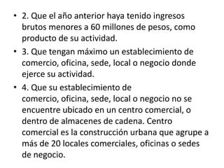 F2. Que el año anterior haya tenido ingresos brutos menores a 60 millones de pesos, como producto de su actividad.3. Que tengan máximo un establecimiento de comercio, oficina, sede, local o negocio donde ejerce su actividad.4. Que su establecimiento de comercio, oficina, sede, local o negocio no se encuentre ubicado en un centro comercial, o dentro de almacenes de cadena. Centro comercial es la construcción urbana que agrupe a más de 20 locales comerciales, oficinas o sedes de negocio.