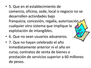 .5. Que en el establecimiento de comercio, oficina, sede, local o negocio no se desarrollen actividades bajo franquicia, concesión, regalía, autorización o cualquier otro sistema que implique la explotación de intangibles.6. Que no sean usuarios aduaneros.7. Que no hayan celebrado el año inmediatamente anterior ni el año en curso, contratos de venta de bienes o prestación de servicios superior a 60 millones de pesos.