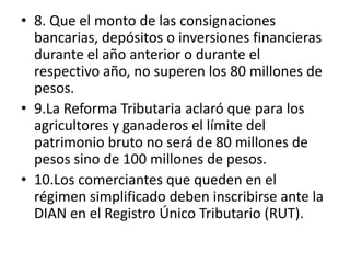 G8. Que el monto de las consignaciones bancarias, depósitos o inversiones financieras durante el año anterior o durante el respectivo año, no superen los 80 millones de pesos.9.La Reforma Tributaria aclaró que para los agricultores y ganaderos el límite del patrimonio bruto no será de 80 millones de pesos sino de 100 millones de pesos.10.Los comerciantes que queden en el régimen simplificado deben inscribirse ante la DIAN en el Registro Único Tributario (RUT).