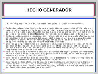 El hecho generador del IVA se ver i f icará en los siguientes momentos : 
 En las t ransferencias locales de dominio de bienes, sean éstas al contado o a 
crédi to, en el momento de la ent rega del bien, o en el momento del pago total o 
parcial del precio o acredi tación en cuenta, lo que suceda pr imero, hecho por el 
cual , se debe emi t i r obl igator iamente el respect ivo comprobante de venta. 
 En las prestaciones de servicios, en el momento en que se preste efect ivamente 
el servicio, o en el momento del pago total o parcial del precio o acredi tación 
en cuenta, a elección del cont r ibuyente, hecho por el cual , se debe emi t i r 
obl igator iamente el respect ivo comprobante de venta. 
 En el caso de prestaciones de servicios por avance de obra o etapas, el hecho 
generador del impuesto se ver i f icará con la ent rega de cada cer t i f icado de 
avance de obra o etapa, hecho por el cual se debe emi t i r obl igator iamente el 
respect ivo comprobante de venta. 
 En el caso de uso o consumo personal por par te del sujeto pasivo del impuesto, 
de los bienes que sean objeto de su producción o venta, en la fecha en que se 
produzca el ret i ro de dichos bienes. 
 En el caso de int roducción de mercader ías al ter r i tor io nacional , el impuesto se 
causa en el momento de su despacho por la aduana. 
 En el caso de t ransferencia de bienes o prestación de servicios que adopten la 
forma de t racto sucesivo, el Impuesto al Valor Agregado - IVA- se causará al 
cumpl i rse las condiciones para cada per íodo, momento en el cual debe emi t i rse 
el cor respondiente comprobante de venta. 
 
 