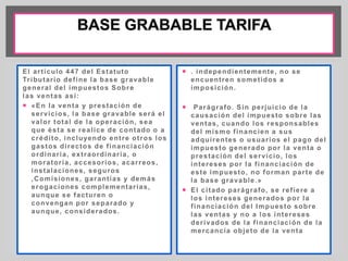 El ar t ículo 447 del Estatuto 
Tr ibutar io def ine la base gravable 
general del impuestos Sobre 
las ventas así : 
 «En la venta y prestación de 
servicios, la base gravable será el 
valor total de la operación, sea 
que ésta se real ice de contado o a 
crédi to, incluyendo ent re ot ros los 
gastos di rectos de f inanciación 
ordinar ia, ext raordinar ia, o 
morator ia, accesor ios, acar reos, 
instalaciones, seguros 
,Comisiones, garant ías y demás 
erogaciones complementar ias, 
aunque se facturen o 
convengan por separado y 
aunque, considerados. 
 . independientemente, no se 
encuent ren somet idos a 
imposición. 
 Parágrafo. Sin per juicio de la 
causación del impuesto sobre las 
ventas, cuando los responsables 
del mismo f inancien a sus 
adqui rentes o usuar ios el pago del 
impuesto generado por la venta o 
prestación del servicio, los 
intereses por la f inanciación de 
este impuesto, no forman par te de 
la base gravable.» 
 El ci tado parágrafo, se ref iere a 
los intereses generados por la 
f inanciación del Impuesto sobre 
las ventas y no a los intereses 
der ivados de la f inanciación de la 
mercancía objeto de la venta 
 