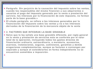Parágrafo. Sin perjuicio de la causación del impuesto sobre las ventas, cuando los responsables del mismo financien a sus 
adquirentes o usuarios el pago del impuesto generado por la venta o prestación del servicio, los intereses por la financiación 
de este impuesto, no forman parte de la base gravable.» 
El citado parágrafo, se refiere a los intereses generados por la financiación del Impuesto sobre las ventas y no a los 
intereses derivados de la financiación de la mercancía objeto de la venta 
 Parágrafo. Sin perjuicio de la causación del impuesto sobre las ventas, 
cuando los responsables del mismo f inancien a sus adquirentes o 
usuarios el pago del impuesto generado por la venta o prestación del 
servicio, los intereses por la f inanciación de este impuesto, no forman 
parte de la base gravable.» 
 El ci tado parágrafo, se ref iere a los intereses generados por la 
f inanciación del Impuesto sobre las ventas y no a los intereses 
derivados de la f inanciación de la mercancía objeto de la venta 
 2. FACTORES QUE INTEGRAN LA BASE GRAVABLE 
 Salvo que la ley señale una base gravable di ferente, por regla general 
en la venta y prestación de servicios esta se conforma por el valor 
total de la operación, incluyendo todos los gastos directos de 
f inanciación ordinar ia, extraordinar ia, o morator ia, accesorios, 
acarreos, instalaciones, seguros, comisiones, garant ías y demás 
erogaciones complementar ias, aunque se facturen o convengan por 
separado y aunque al considerar los en forma independiente no se 
encuentren somet idos a imposición. 
 
 