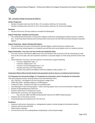Page 1 of 2
1Tennessee Board of Regents – Performance Metrics for Degree Productivity and Student Progression
TBR - Complete College Tennessee Act Metrics
Student Progression
o Number of students who reach the 24, 48, or 72 cumulative credit hour for Universities
o Number of students who reach the 12, 24, or 36 cumulative credit hour for Community Colleges
Retention
o Percent of first-time, full-time students re-enrolled the following fall
Degree Productivity - Bachelors and Associates
o The combined total of bachelor's and associate's degrees conferred to undergraduate students during an academic
year. Austin Peay State University and Tennessee State University are the only TBR universities that grant associate's
degrees
Degree Productivity - Master's/Ed Specialist Degrees
o The combined total of master's and education specialist degrees conferred during an academic year
o Students earning multiple degrees in an academic year will have each earned degree count as a separate outcome
Degree Productivity – Four-Year, Five-Year and Six‐Year Graduation Rates
o First‐time, full‐time, fall freshmen and summer first‐time freshmen who continued in the fall, attempting 12 credit
hours at the census date, who were awarded a bachelors or associates degree as of the spring semester of their sixth
year
o Cohort Definition: First-time, Full-time Freshmen in Fall Semester using the following:
- First-time: Registration Type = ‘1’
- Freshmen: Student Level = ‘01’
- Full-time: First Fall Attempted Hours >= 12
- Includes only Census (14th
Day) students
- Includes only students with degree credit hours (Degree_Credit_Student = ‘Y’)
Graduation Metrics Must Include Student Sub-population Study to Secure a Funding Formula Premium
4-Yr Graduation for Community Colleges, 5-Yr Graduation for Universities, and 6-Yr Graduation for Universities
Filter each population further, showing students that meet following criteria:
o PELL / Not PELL – Pell eligible at any time during their college career
o STEM / Not STEM – Awarded a degree in a STEM program
o Traditional / Adult – Students 25 or older are considered adult
o Learning Support / Non-Learning Support – Taken a learning support class at any time during their college career
o Number of attempted/passed credit hours
o Students’ performance in introductory courses
o Reporting Year as Summer, Fall, Spring semesters
- (E.g., Summer 2009, Fall 2009, and Spring 2010 represent the 2009-10 Reporting year)
o Academic Year as Fall, Spring, Summer
o Include Reporting and Comparisons for Term by Term
Enrollment
o Headcount with percent of graduate vs. undergraduate students, and percentage of international students
o Freshman with less than 30 credits
o STEM student enrollment
o Full-time Versus Part Time undergraduates and graduates, totals and percentages
 