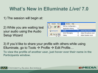 What’s New in Elluminate  Live!  7.0 1) The session will begin at: 2) While you are waiting test your audio using the Audio Setup Wizard 3) If you’d like to share your profile with others while using Elluminate, go to Tools    Profile    Edit Profile… To view the profile of another user, just hover over their name in the Participants window. 