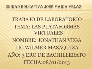 UNIDAD EDUCATIVA JOSÉ MARÍA VELAZ

TRABAJO DE LABORATORIO
TEMA: LAS PLATAFORMAS
VIRTUALES
NOMBRE: JONATHAN VEGA
LIC.WILMER MASAQUIZA
AÑO: 3 ERO DE BACHILLERATO
FECHA:08/01/2013

 