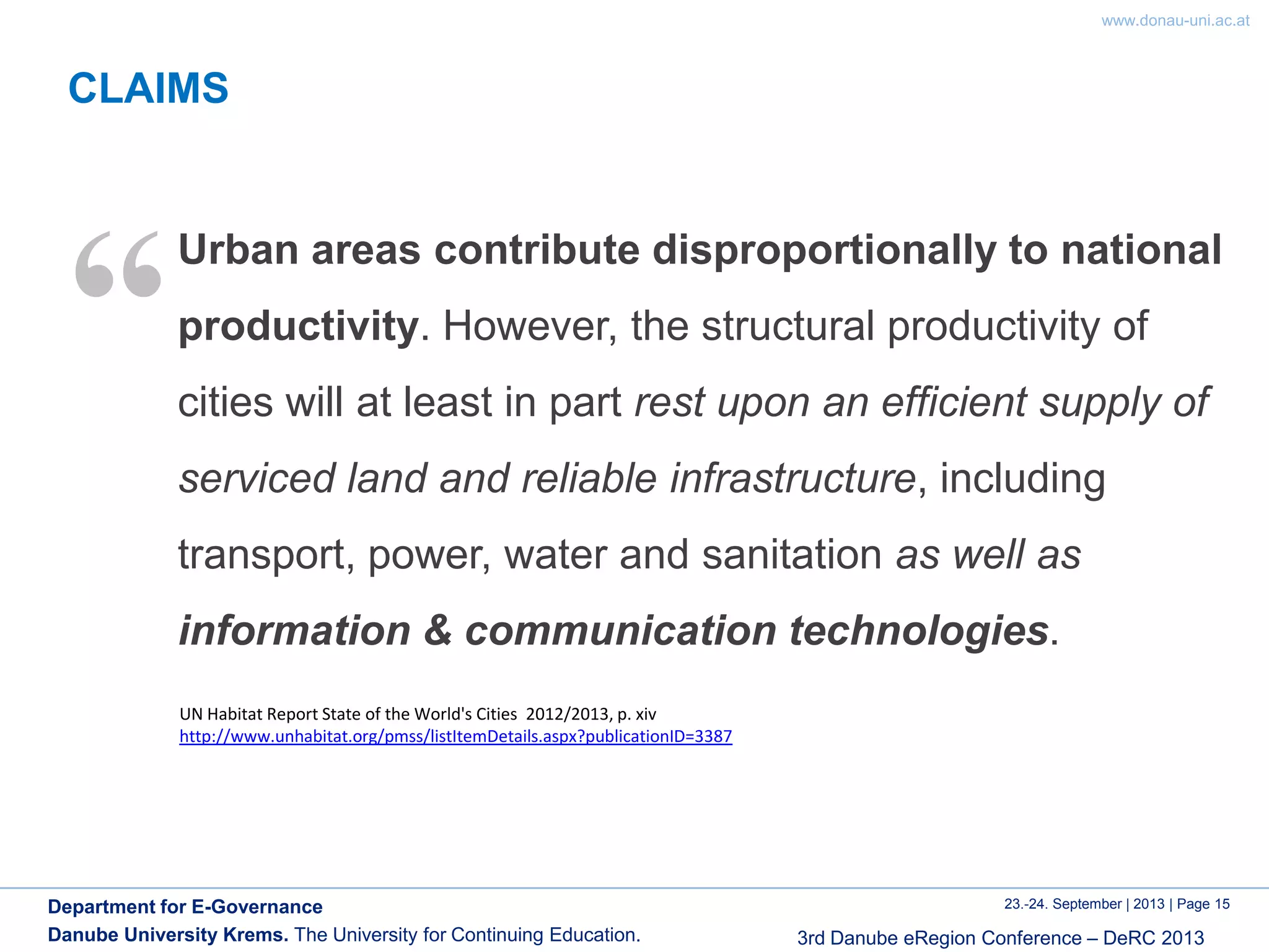 www.donau-uni.ac.at
23.-24. September | 2013 | Page 15
3rd Danube eRegion Conference – DeRC 2013
Department for E-Governance
Danube University Krems. The University for Continuing Education.
CLAIMS
Urban areas contribute disproportionally to national
productivity. However, the structural productivity of
cities will at least in part rest upon an efficient supply of
serviced land and reliable infrastructure, including
transport, power, water and sanitation as well as
information & communication technologies.
“
UN Habitat Report State of the World's Cities 2012/2013, p. xiv
http://www.unhabitat.org/pmss/listItemDetails.aspx?publicationID=3387
 