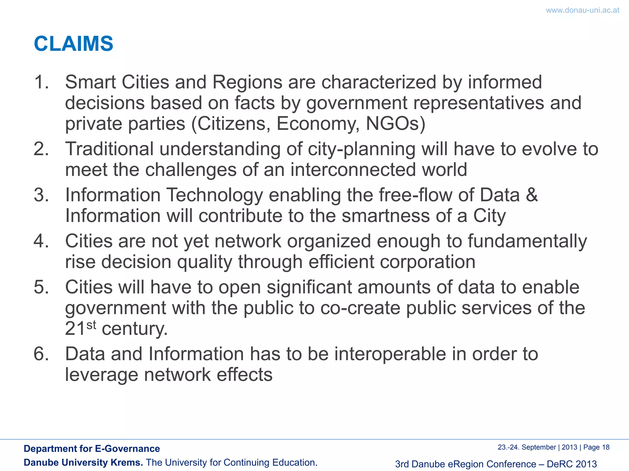 www.donau-uni.ac.at
23.-24. September | 2013 | Page 18
3rd Danube eRegion Conference – DeRC 2013
Department for E-Governance
Danube University Krems. The University for Continuing Education.
CLAIMS
1. Smart Cities and Regions are characterized by informed
decisions based on facts by government representatives and
private parties (Citizens, Economy, NGOs)
2. Traditional understanding of city-planning will have to evolve to
meet the challenges of an interconnected world
3. Information Technology enabling the free-flow of Data &
Information will contribute to the smartness of a City
4. Cities are not yet network organized enough to fundamentally
rise decision quality through efficient corporation
5. Cities will have to open significant amounts of data to enable
government with the public to co-create public services of the
21st century.
6. Data and Information has to be interoperable in order to
leverage network effects
 