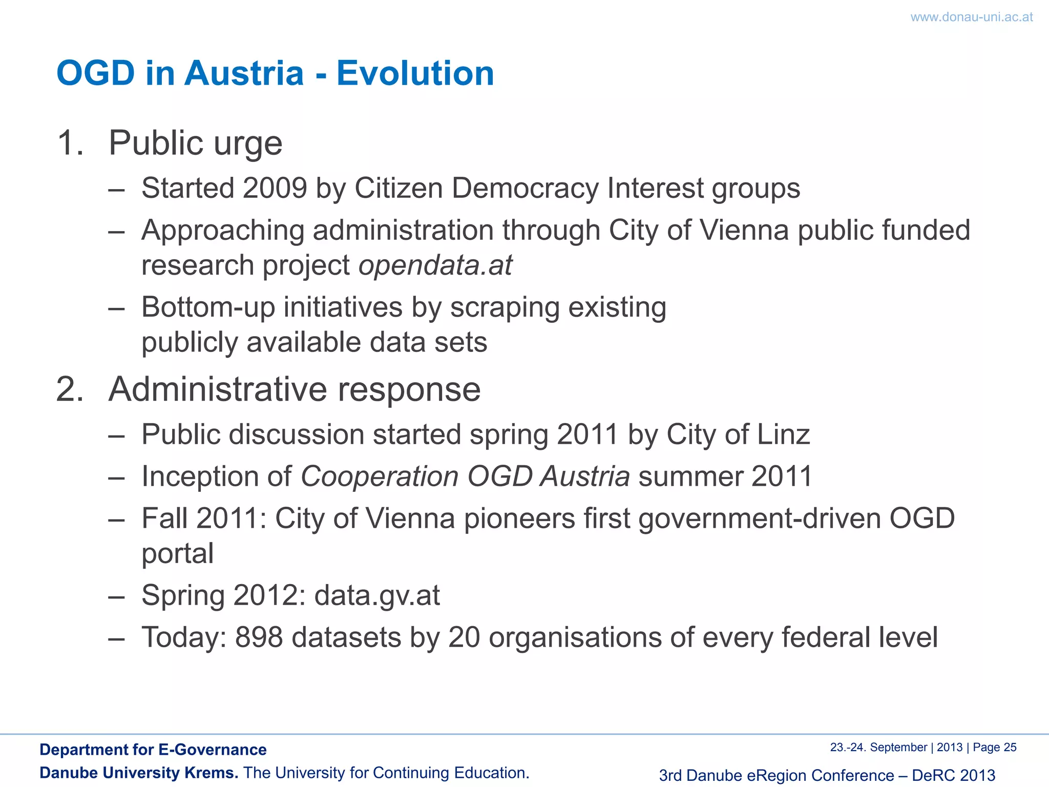 www.donau-uni.ac.at
23.-24. September | 2013 | Page 25
3rd Danube eRegion Conference – DeRC 2013
Department for E-Governance
Danube University Krems. The University for Continuing Education.
OGD in Austria - Evolution
1. Public urge
– Started 2009 by Citizen Democracy Interest groups
– Approaching administration through City of Vienna public funded
research project opendata.at
– Bottom-up initiatives by scraping existing
publicly available data sets
2. Administrative response
– Public discussion started spring 2011 by City of Linz
– Inception of Cooperation OGD Austria summer 2011
– Fall 2011: City of Vienna pioneers first government-driven OGD
portal
– Spring 2012: data.gv.at
– Today: 898 datasets by 20 organisations of every federal level
 