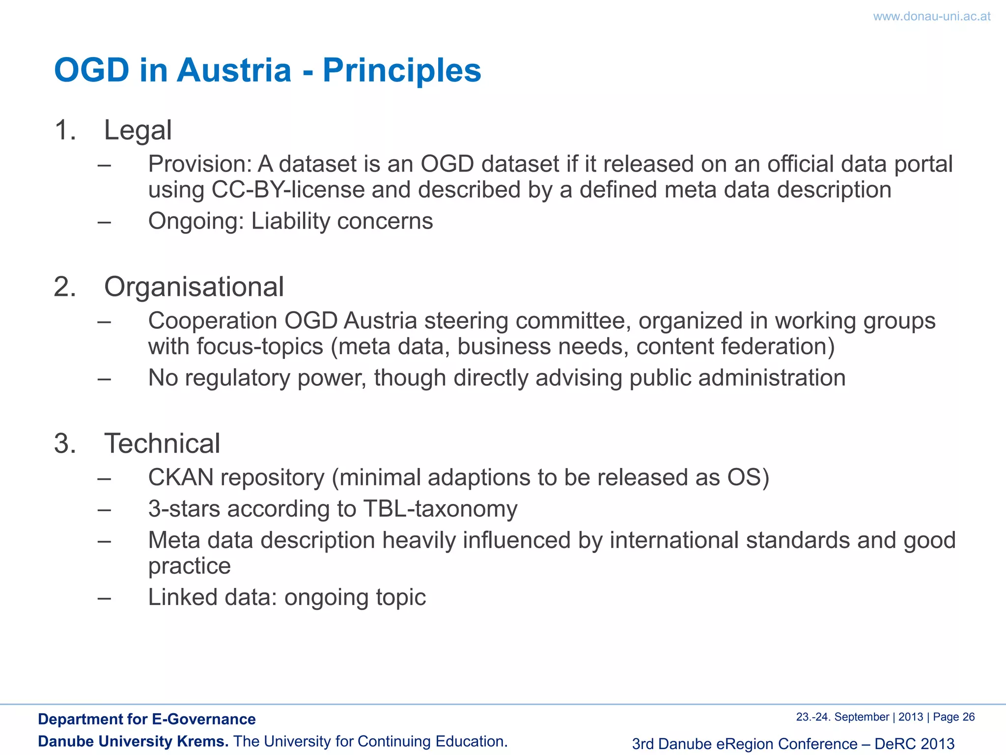 www.donau-uni.ac.at
23.-24. September | 2013 | Page 26
3rd Danube eRegion Conference – DeRC 2013
Department for E-Governance
Danube University Krems. The University for Continuing Education.
OGD in Austria - Principles
1. Legal
– Provision: A dataset is an OGD dataset if it released on an official data portal
using CC-BY-license and described by a defined meta data description
– Ongoing: Liability concerns
2. Organisational
– Cooperation OGD Austria steering committee, organized in working groups
with focus-topics (meta data, business needs, content federation)
– No regulatory power, though directly advising public administration
3. Technical
– CKAN repository (minimal adaptions to be released as OS)
– 3-stars according to TBL-taxonomy
– Meta data description heavily influenced by international standards and good
practice
– Linked data: ongoing topic
 