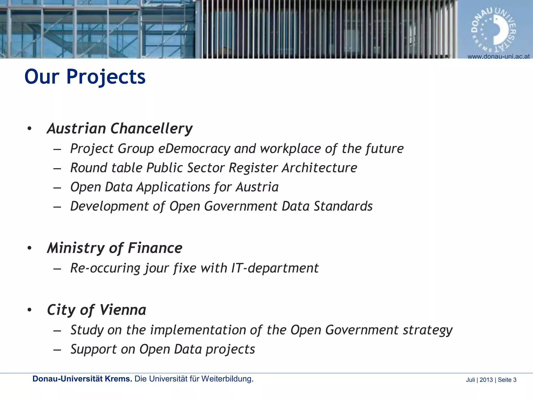 Donau-Universität Krems. Die Universität für Weiterbildung. Juli | 2013 | Seite 3
www.donau-uni.ac.at
Our Projects
• Austrian Chancellery
– Project Group eDemocracy and workplace of the future
– Round table Public Sector Register Architecture
– Open Data Applications for Austria
– Development of Open Government Data Standards
• Ministry of Finance
– Re-occuring jour fixe with IT-department
• City of Vienna
– Study on the implementation of the Open Government strategy
– Support on Open Data projects
 