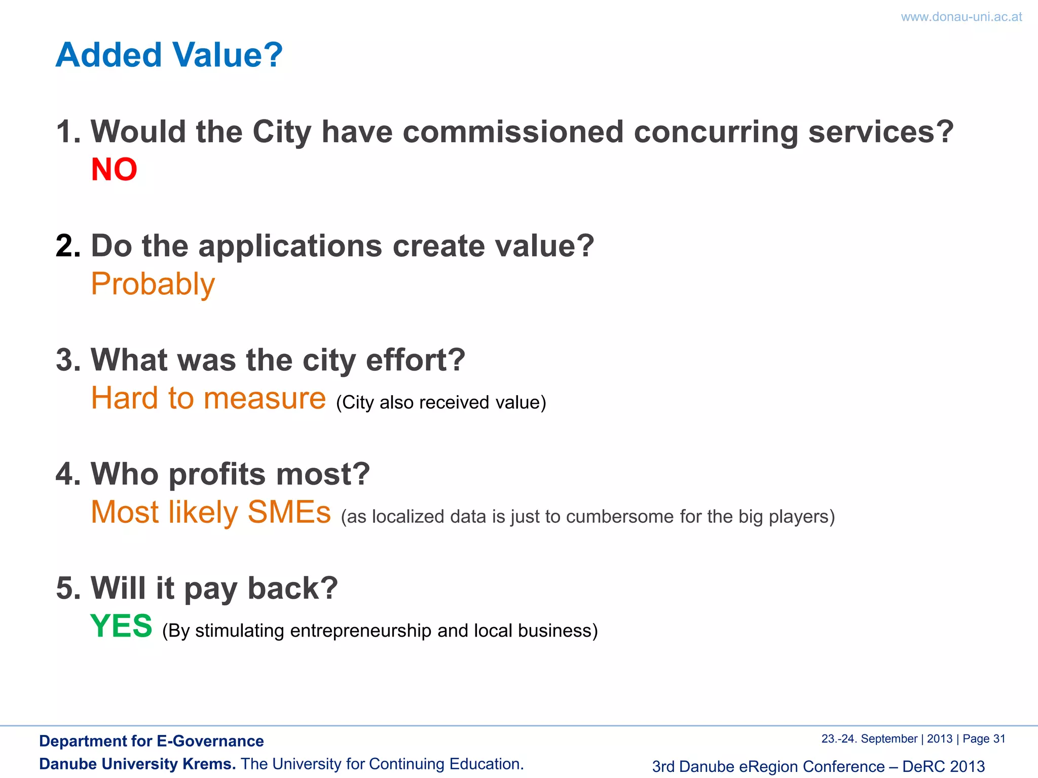 www.donau-uni.ac.at
23.-24. September | 2013 | Page 31
3rd Danube eRegion Conference – DeRC 2013
Department for E-Governance
Danube University Krems. The University for Continuing Education.
Added Value?
1. Would the City have commissioned concurring services?
NO
2. Do the applications create value?
Probably
3. What was the city effort?
Hard to measure (City also received value)
4. Who profits most?
Most likely SMEs (as localized data is just to cumbersome for the big players)
5. Will it pay back?
YES (By stimulating entrepreneurship and local business)
 