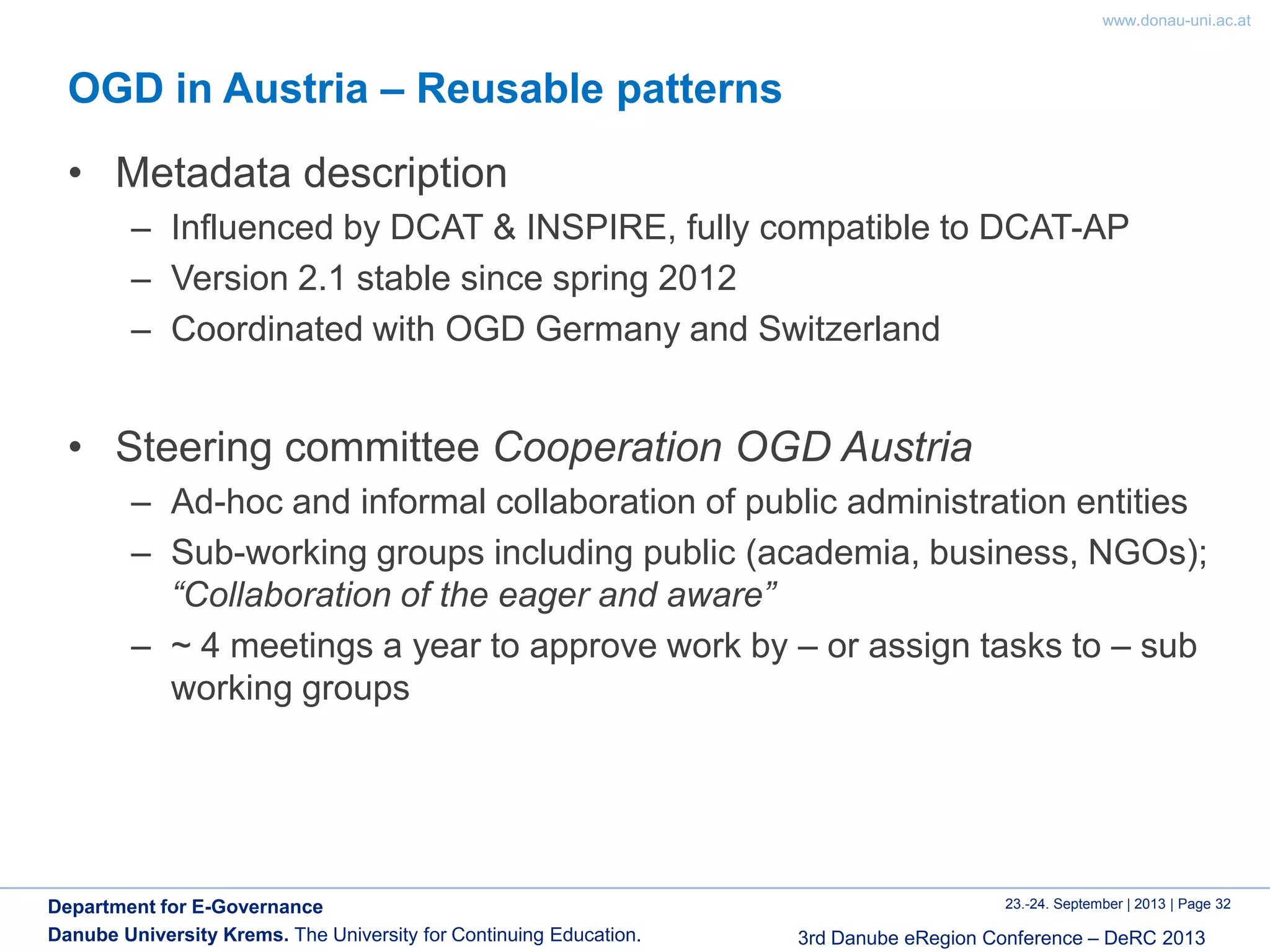 www.donau-uni.ac.at
23.-24. September | 2013 | Page 32
3rd Danube eRegion Conference – DeRC 2013
Department for E-Governance
Danube University Krems. The University for Continuing Education.
OGD in Austria – Reusable patterns
• Metadata description
– Influenced by DCAT & INSPIRE, fully compatible to DCAT-AP
– Version 2.1 stable since spring 2012
– Coordinated with OGD Germany and Switzerland
• Steering committee Cooperation OGD Austria
– Ad-hoc and informal collaboration of public administration entities
– Sub-working groups including public (academia, business, NGOs);
“Collaboration of the eager and aware”
– ~ 4 meetings a year to approve work by – or assign tasks to – sub
working groups
 