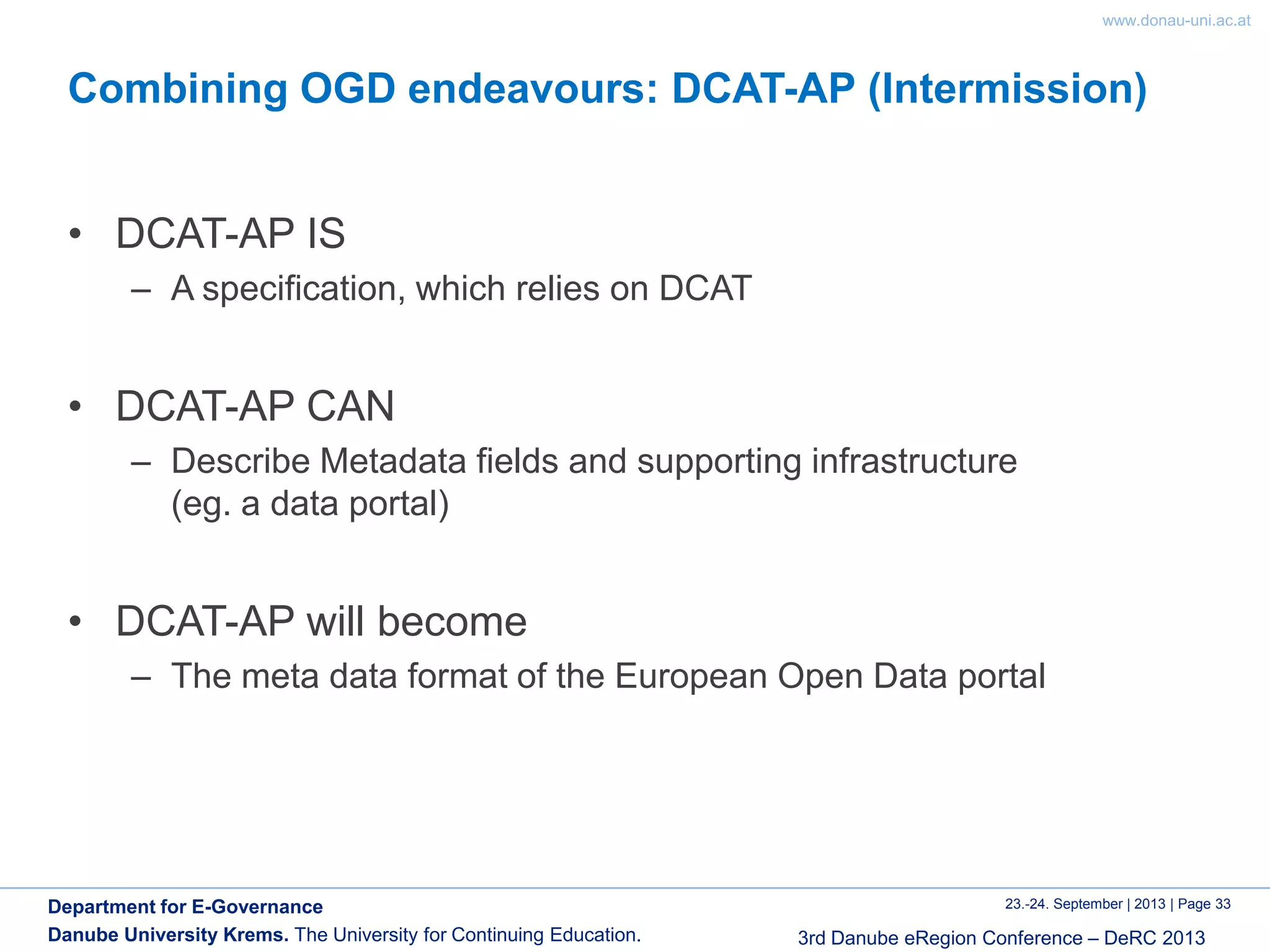 www.donau-uni.ac.at
23.-24. September | 2013 | Page 33
3rd Danube eRegion Conference – DeRC 2013
Department for E-Governance
Danube University Krems. The University for Continuing Education.
Combining OGD endeavours: DCAT-AP (Intermission)
• DCAT-AP IS
– A specification, which relies on DCAT
• DCAT-AP CAN
– Describe Metadata fields and supporting infrastructure
(eg. a data portal)
• DCAT-AP will become
– The meta data format of the European Open Data portal
 