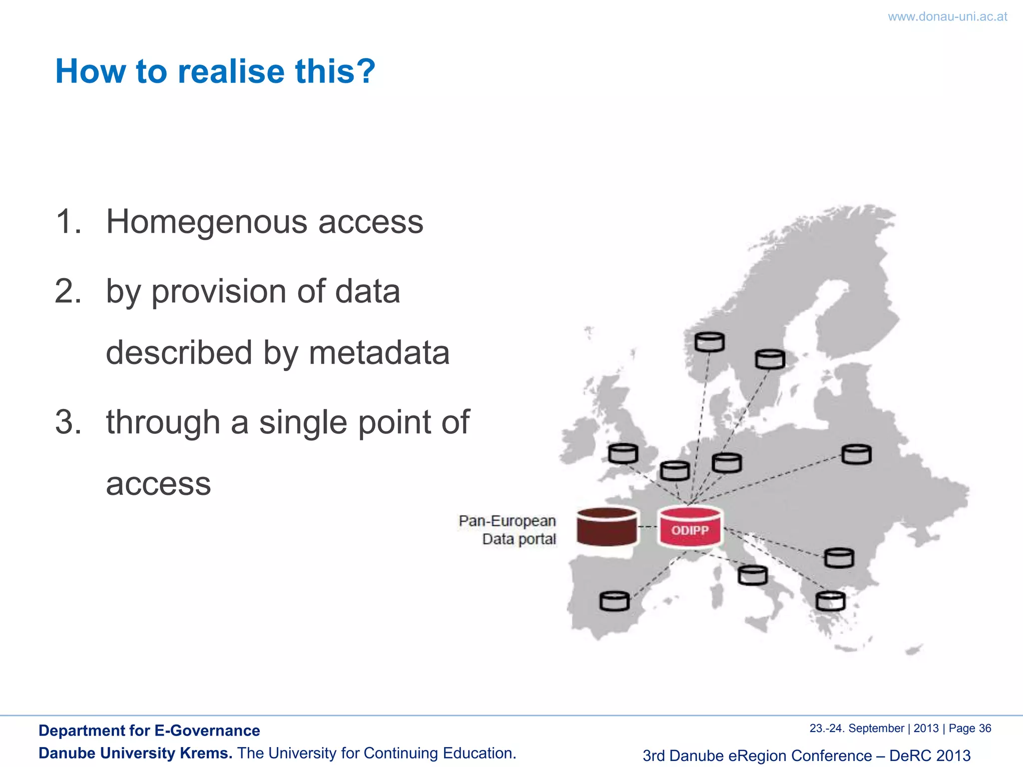 www.donau-uni.ac.at
23.-24. September | 2013 | Page 36
3rd Danube eRegion Conference – DeRC 2013
Department for E-Governance
Danube University Krems. The University for Continuing Education.
How to realise this?
1. Homegenous access
2. by provision of data
described by metadata
3. through a single point of
access
 