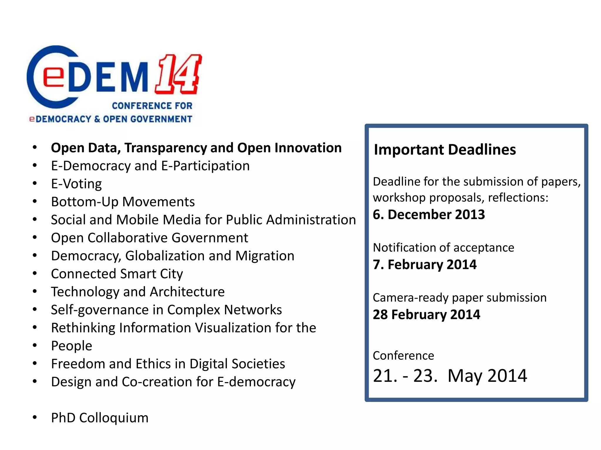 Deadline for the submission of papers,
workshop proposals, reflections:
6. December 2013
Notification of acceptance
7. February 2014
Camera-ready paper submission
28 February 2014
Conference
21. - 23. May 2014
• Open Data, Transparency and Open Innovation
• E-Democracy and E-Participation
• E-Voting
• Bottom-Up Movements
• Social and Mobile Media for Public Administration
• Open Collaborative Government
• Democracy, Globalization and Migration
• Connected Smart City
• Technology and Architecture
• Self-governance in Complex Networks
• Rethinking Information Visualization for the
• People
• Freedom and Ethics in Digital Societies
• Design and Co-creation for E-democracy
• PhD Colloquium
Important Deadlines
 