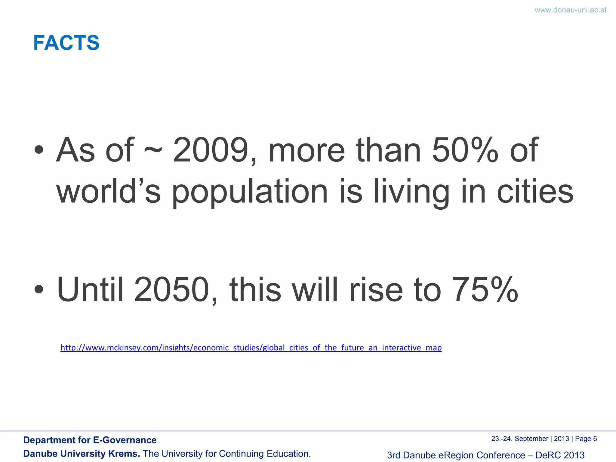 www.donau-uni.ac.at
23.-24. September | 2013 | Page 6
3rd Danube eRegion Conference – DeRC 2013
Department for E-Governance
Danube University Krems. The University for Continuing Education.
FACTS
• As of ~ 2009, more than 50% of
world’s population is living in cities
• Until 2050, this will rise to 75%
http://www.mckinsey.com/insights/economic_studies/global_cities_of_the_future_an_interactive_map
 