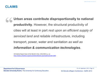 www.donau-uni.ac.at
23.-24. September | 2013 | Page 15
3rd Danube eRegion Conference – DeRC 2013
Department for E-Governance
Danube University Krems. The University for Continuing Education.
CLAIMS
Urban areas contribute disproportionally to national
productivity. However, the structural productivity of
cities will at least in part rest upon an efficient supply of
serviced land and reliable infrastructure, including
transport, power, water and sanitation as well as
information & communication technologies.
“
UN Habitat Report State of the World's Cities 2012/2013, p. xiv
http://www.unhabitat.org/pmss/listItemDetails.aspx?publicationID=3387
 