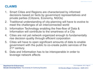 www.donau-uni.ac.at
23.-24. September | 2013 | Page 18
3rd Danube eRegion Conference – DeRC 2013
Department for E-Governance
Danube University Krems. The University for Continuing Education.
CLAIMS
1. Smart Cities and Regions are characterized by informed
decisions based on facts by government representatives and
private parties (Citizens, Economy, NGOs)
2. Traditional understanding of city-planning will have to evolve to
meet the challenges of an interconnected world
3. Information Technology enabling the free-flow of Data &
Information will contribute to the smartness of a City
4. Cities are not yet network organized enough to fundamentally
rise decision quality through efficient corporation
5. Cities will have to open significant amounts of data to enable
government with the public to co-create public services of the
21st century.
6. Data and Information has to be interoperable in order to
leverage network effects
 