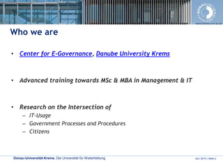 Donau-Universität Krems. Die Universität für Weiterbildung. Juli | 2013 | Seite 2
www.donau-uni.ac.at
Who we are
• Center for E-Governance, Danube University Krems
• Advanced training towards MSc & MBA in Management & IT
• Research on the Intersection of
– IT-Usage
– Government Processes and Procedures
– Citizens
 
