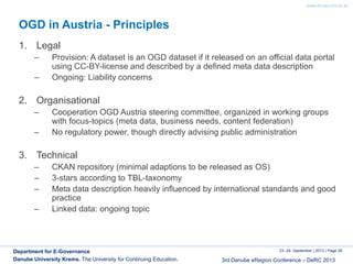 www.donau-uni.ac.at
23.-24. September | 2013 | Page 26
3rd Danube eRegion Conference – DeRC 2013
Department for E-Governance
Danube University Krems. The University for Continuing Education.
OGD in Austria - Principles
1. Legal
– Provision: A dataset is an OGD dataset if it released on an official data portal
using CC-BY-license and described by a defined meta data description
– Ongoing: Liability concerns
2. Organisational
– Cooperation OGD Austria steering committee, organized in working groups
with focus-topics (meta data, business needs, content federation)
– No regulatory power, though directly advising public administration
3. Technical
– CKAN repository (minimal adaptions to be released as OS)
– 3-stars according to TBL-taxonomy
– Meta data description heavily influenced by international standards and good
practice
– Linked data: ongoing topic
 