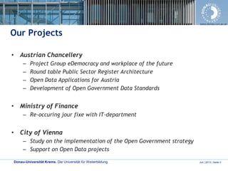 Donau-Universität Krems. Die Universität für Weiterbildung. Juli | 2013 | Seite 3
www.donau-uni.ac.at
Our Projects
• Austrian Chancellery
– Project Group eDemocracy and workplace of the future
– Round table Public Sector Register Architecture
– Open Data Applications for Austria
– Development of Open Government Data Standards
• Ministry of Finance
– Re-occuring jour fixe with IT-department
• City of Vienna
– Study on the implementation of the Open Government strategy
– Support on Open Data projects
 