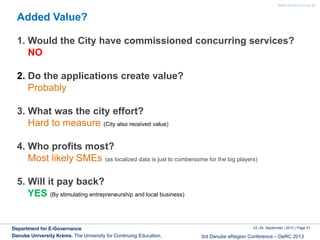 www.donau-uni.ac.at
23.-24. September | 2013 | Page 31
3rd Danube eRegion Conference – DeRC 2013
Department for E-Governance
Danube University Krems. The University for Continuing Education.
Added Value?
1. Would the City have commissioned concurring services?
NO
2. Do the applications create value?
Probably
3. What was the city effort?
Hard to measure (City also received value)
4. Who profits most?
Most likely SMEs (as localized data is just to cumbersome for the big players)
5. Will it pay back?
YES (By stimulating entrepreneurship and local business)
 