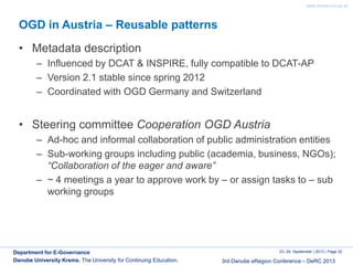 www.donau-uni.ac.at
23.-24. September | 2013 | Page 32
3rd Danube eRegion Conference – DeRC 2013
Department for E-Governance
Danube University Krems. The University for Continuing Education.
OGD in Austria – Reusable patterns
• Metadata description
– Influenced by DCAT & INSPIRE, fully compatible to DCAT-AP
– Version 2.1 stable since spring 2012
– Coordinated with OGD Germany and Switzerland
• Steering committee Cooperation OGD Austria
– Ad-hoc and informal collaboration of public administration entities
– Sub-working groups including public (academia, business, NGOs);
“Collaboration of the eager and aware”
– ~ 4 meetings a year to approve work by – or assign tasks to – sub
working groups
 