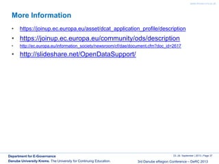 www.donau-uni.ac.at
23.-24. September | 2013 | Page 37
3rd Danube eRegion Conference – DeRC 2013
Department for E-Governance
Danube University Krems. The University for Continuing Education.
More Information
• https://joinup.ec.europa.eu/asset/dcat_application_profile/description
• https://joinup.ec.europa.eu/community/ods/description
• http://ec.europa.eu/information_society/newsroom/cf/dae/document.cfm?doc_id=2617
• http://slideshare.net/OpenDataSupport/
 