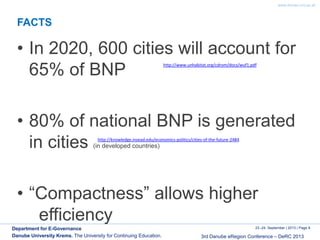 www.donau-uni.ac.at
23.-24. September | 2013 | Page 8
3rd Danube eRegion Conference – DeRC 2013
Department for E-Governance
Danube University Krems. The University for Continuing Education.
FACTS
• In 2020, 600 cities will account for
65% of BNP
• 80% of national BNP is generated
in cities (in developed countries)
• “Compactness” allows higher
efficiency
http://knowledge.insead.edu/economics-politics/cities-of-the-future-2484
http://www.unhabitat.org/cdrom/docs/wuf1.pdf
 
