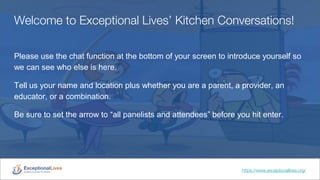 Welcome to Exceptional Lives’ Kitchen Conversations!
Please use the chat function at the bottom of your screen to introduce yourself so
we can see who else is here.
Tell us your name and location plus whether you are a parent, a provider, an
educator, or a combination.
Be sure to set the arrow to “all panelists and attendees” before you hit enter.
https://www.exceptionallives.org/
 