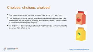 Choices, choices, choices!
•Offer your child something you know he doesn’t like. Model “no”, “yuck” etc.
•Offer something you know they like along with something that they don’t like. They
might answer you with a gesture (pointing), a vocalization (“ah ah”), a word “cookie!”
or a word approximation (“use” for juice)
•For children who don’t look at you often try to hold the choices up near your face to
encourage them to look at you
https://www.exceptionallives.org/
 