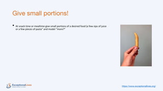 Give small portions!
• At snack time or mealtime give small portions of a desired food (a few sips of juice
or a few pieces of pasta” and model “more?”
https://www.exceptionallives.org/
 