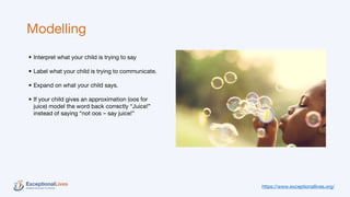 Modelling
• Interpret what your child is trying to say
• Label what your child is trying to communicate.
• Expand on what your child says.
• If your child gives an approximation (oos for
juice) model the word back correctly “Juice!”
instead of saying “not oos – say juice!”
https://www.exceptionallives.org/
 