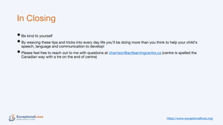 In Closing
•Be kind to yourself
•By weaving these tips and tricks into every day life you’ll be doing more than you think to help your child’s
speech, language and communication to develop!
•Please feel free to reach out to me with questions at charrison@actlearningcentre.ca (centre is spelled the
Canadian way with a tre on the end of centre)
https://www.exceptionallives.org/
 
