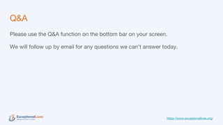 Q&A
Please use the Q&A function on the bottom bar on your screen.
We will follow up by email for any questions we can’t answer today.
https://www.exceptionallives.org/
 