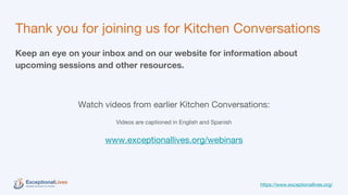 Thank you for joining us for Kitchen Conversations
Keep an eye on your inbox and on our website for information about
upcoming sessions and other resources.
Watch videos from earlier Kitchen Conversations:
Videos are captioned in English and Spanish
www.exceptionallives.org/webinars
https://www.exceptionallives.org/
 