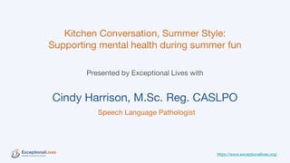 Kitchen Conversation, Summer Style:
Supporting mental health during summer fun
Presented by Exceptional Lives with
Cindy Harrison, M.Sc. Reg. CASLPO
Speech Language Pathologist
https://www.exceptionallives.org/
 