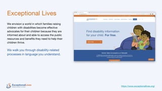 Exceptional Lives
We envision a world in which families raising
children with disabilities become effective
advocates for their children because they are
informed about and able to access the public
resources and benefits they need to help their
children thrive.
We walk you through disability-related
processes in language you understand.
https://www.exceptionallives.org/
 