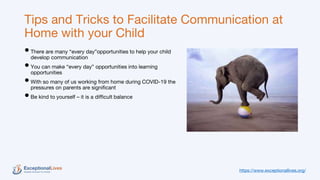 Tips and Tricks to Facilitate Communication at
Home with your Child
•There are many “every day”opportunities to help your child
develop communication
•You can make “every day” opportunities into learning
opportunities
•With so many of us working from home during COVID-19 the
pressures on parents are significant
•Be kind to yourself – it is a difficult balance
https://www.exceptionallives.org/
 