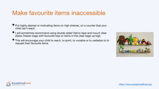 Make favourite items inaccessible
•Put highly desired or motivating items on high shelves, on a counter that your
child can’t reach
•I will sometimes recommend using double sided Velcro tape and mount clear
Ziploc freezer bags with favourite toys or items in the clear bags up high
•This will encourage your child to reach, to point, to vocalize or to verbalize to to
request their favourite items
https://www.exceptionallives.org/
 