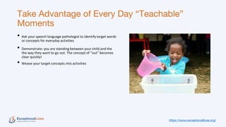 Take Advantage of Every Day “Teachable”
Moments
• Ask your speech language pathologist to identify target words
or concepts for everyday activities
• Demonstrate: you are standing between your child and the
the way they want to go out. The concept of “out” becomes
clear quickly!
• Weave your target concepts into activities
https://www.exceptionallives.org/
 