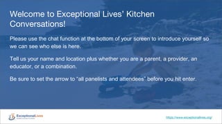 Welcome to Exceptional Lives’ Kitchen
Conversations!
Please use the chat function at the bottom of your screen to introduce yourself so
we can see who else is here.
Tell us your name and location plus whether you are a parent, a provider, an
educator, or a combination.
Be sure to set the arrow to “all panelists and attendees” before you hit enter.
https://www.exceptionallives.org/
 