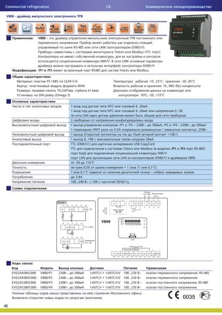 Commercial refrigeration                                                                   CR

 V800 -




                        :    V800 –
                                                                   .                                                          ,
                                                                 RS-485            LINK (                     ID985/V).
                                                                                               Televis        Modbus (TTL            ).
                                                                                              ,
                                                                                       IWK/V.       LINK
                                                                                                                      ID985/V.
                            : /P1       /P3                                   RS485                 Televis        Modbus.
                                          :
                        :               PC+ABS         UL94 V-0                                               :             -10…55° ;         : -30…85°
                :                                                   4DIN                                                           : 10…90% (                            )
                    :                            70,2x87 ,                 61,6
                        :    DIN                (Omega 3)                                                          : NTC: -50…110°


                                                   :            1                          NTC                    4…20
                                                                1                          NTC                    4…20                            0…5
                                                                (       LAN                                                                                )
                              :                                 2
                                                           :    1                                  : /P1   /P2 – 230 ~,       300         ; /P3 /P4 – 230 =,        300
                                                                1               SPDT             5/2 (                                    /                        ), 250 ~
                                                       :        1                                             35        (                     +12 =)
                                                                1         0…10                                        20
                                            :                   TTL (DMI/CC)                                   USB CopyCard
                                                                TTL                                    Televis     Modbus (                    /P1   /P3          RS-485)
                                                                      Keyb                                                          IWK/V
                                                                      LAN                            LAN                          ID985/V                      V800.
                                    :                              -50     110°
            :                                                            0,5%                          +1          (1       0,1° )
                    :                                           1      0,1° (                                                )–
                        :                                          3
                                    :                           100…240 ~ r 10%                   50/60
                                        :




                        :

     EVD2A43BSC000                V800/P1        230       ~,     300       1xNTC/I + 1xNTC/I/V        100…230      ~                                                  , RS-485
     EVD2A43BXC000                V800/P2        230       ~,     300       1xNTC/I + 1xNTC/I/V        100…230      ~
     EVD2A53BSC000                V800/P3        230       =,     300       1xNTC/I + 1xNTC/I/V        100…230      ~                                                  , RS-485
     EVD2A53BXC000                V800/P4        230       =,     300       1xNTC/I + 1xNTC/I/V        100…230      ~
                                                                           web                                          .
                                                                                       .

45
 