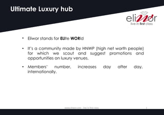 Ultimate Luxury hub
• Eliwor stands for ELIte WORld
• It’s a community made by HNWP (high net worth people)
for which we scout and suggest promotions and
opportunities on luxury venues.
• Members’ number, increases day after day,
internationally.
www.eliwor.com	- live	in	first	class	 1
 