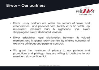 Eliwor – Our partners
• Eliwor Luxury partners are within the sectors of travel and
entertainment, and personal care. Mainly 4* or 5* hotels, top
restaurants, premium bars & nightclubs, spa, luxury
shoppingand luxury dedicated services.
• Eliwor establishes loyal relationships between its valued
members and its global luxury partners by offering hundreds of
exclusive privileges and personal contacts.
www.eliwor.com	- live	in	first	class	 2
• We grant the maximum of privacy to our partners and
promotions and privilege they are willing to dedicate to our
members, stay confidential.
 