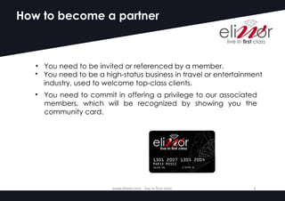 How to become a partner
• You need to be invited or referenced by a member.
• You need to be a high-status business in travel or entertainment
industry, used to welcome top-class clients.
• You need to commit in offering a privilege to our associated
members, which will be recognized by showing you the
community card.
www.eliwor.com	- live	in	first	class	 3
 
