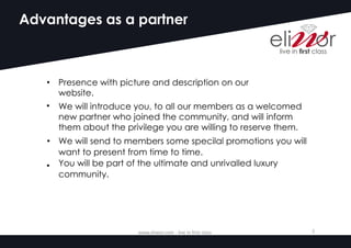 Advantages as a partner
• Presence with picture and description on our
website.
• We will introduce you, to all our members as a welcomed
new partner who joined the community, and will inform
them about the privilege you are willing to reserve them.
We will send to members some specilal promotions you will
want to present from time to time.
You will be part of the ultimate and unrivalled luxury
community.
•
•
www.eliwor.com	- live	in	first	class	 5
 